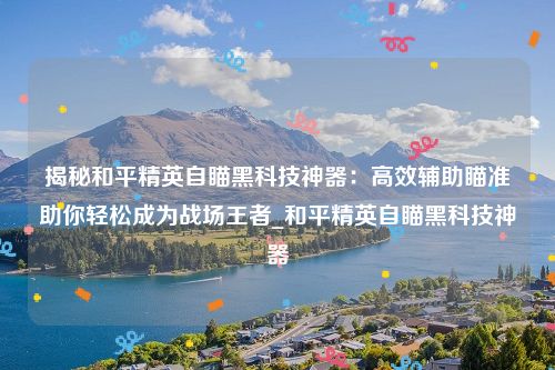 揭秘和平精英自瞄黑科技神器：高效辅助瞄准助你轻松成为战场王者_和平精英自瞄黑科技神器