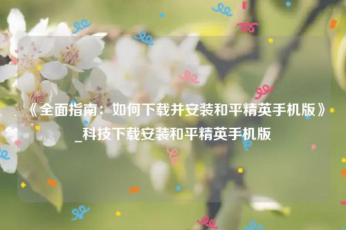 《全面指南：如何下载并安装和平精英手机版》_科技下载安装和平精英手机版