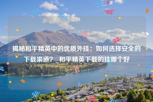揭秘和平精英中的优质外挂：如何选择安全的下载渠道？_和平精英下载的挂哪个好