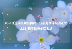 和平精英杀挂现场揭秘：守护游戏环境的正义之战_和平精英杀挂现场