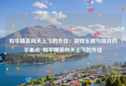 和平精英向天上飞的外挂：游戏乐趣与挑战的平衡点_和平精英向天上飞的外挂