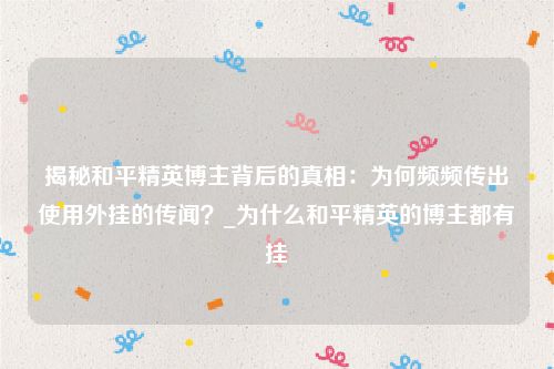揭秘和平精英博主背后的真相：为何频频传出使用外挂的传闻？_为什么和平精英的博主都有挂