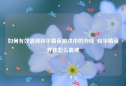 如何有效清理和平精英游戏中的外挂_和平精英外挂怎么清理