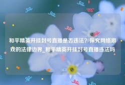 和平精英开挂封号直播是否违法？探究网络游戏的法律边界_和平精英开挂封号直播违法吗