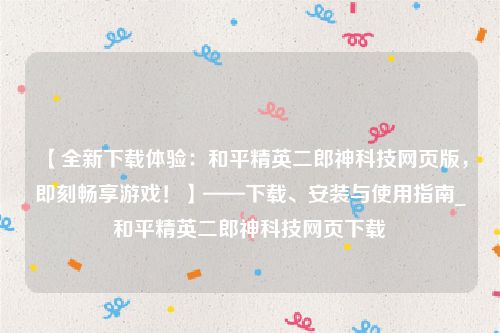 【全新下载体验：和平精英二郎神科技网页版，即刻畅享游戏！】——下载、安装与使用指南_和平精英二郎神科技网页下载