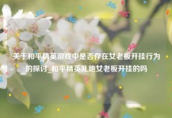 关于和平精英游戏中是否存在女老板开挂行为的探讨_和平精英乱跑女老板开挂的吗