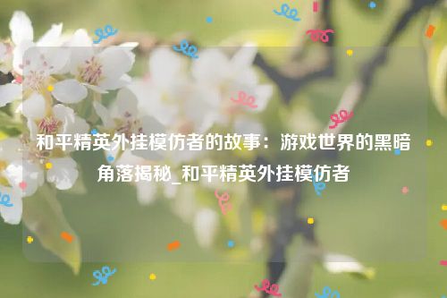 和平精英外挂模仿者的故事：游戏世界的黑暗角落揭秘_和平精英外挂模仿者