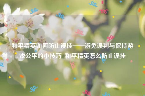 和平精英如何防止误挂——避免误判与保持游戏公平的小技巧_和平精英怎么防止误挂