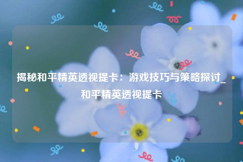 揭秘和平精英透视提卡：游戏技巧与策略探讨_和平精英透视提卡
