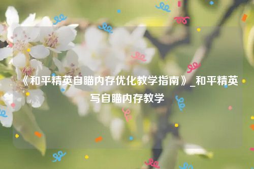 《和平精英自瞄内存优化教学指南》_和平精英写自瞄内存教学