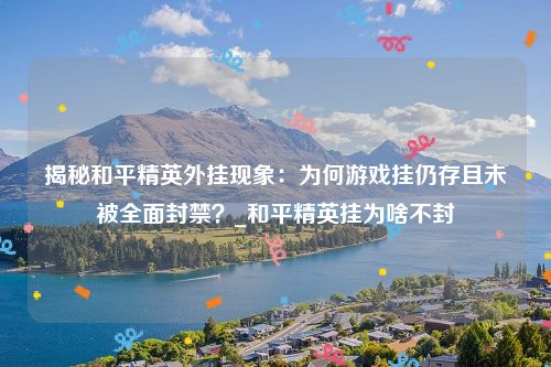 揭秘和平精英外挂现象：为何游戏挂仍存且未被全面封禁？_和平精英挂为啥不封