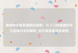 揭秘和平精英辅助挂视频：从入门到精通的技巧指南与实战解析_和平精英辅助挂视频
