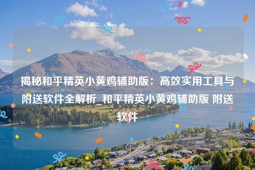 揭秘和平精英小黄鸡辅助版：高效实用工具与附送软件全解析_和平精英小黄鸡辅助版 附送软件
