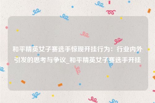 和平精英女子赛选手惊现开挂行为：行业内外引发的思考与争议_和平精英女子赛选手开挂