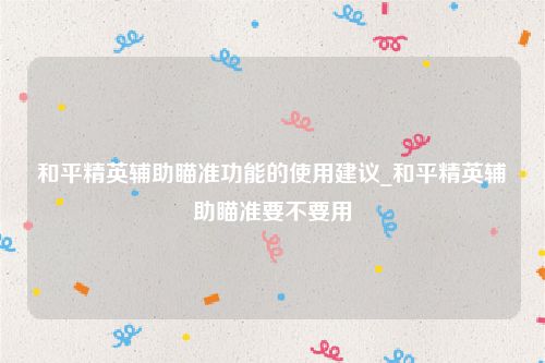 和平精英辅助瞄准功能的使用建议_和平精英辅助瞄准要不要用