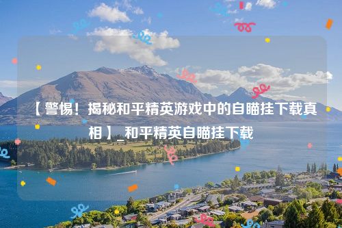 【警惕！揭秘和平精英游戏中的自瞄挂下载真相】_和平精英自瞄挂下载