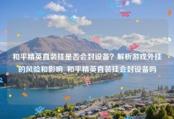 和平精英直装挂是否会封设备？解析游戏外挂的风险和影响_和平精英直装挂会封设备吗