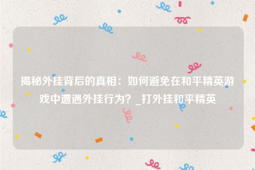 揭秘外挂背后的真相：如何避免在和平精英游戏中遭遇外挂行为？_打外挂和平精英