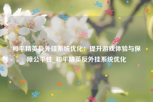 和平精英反外挂系统优化：提升游戏体验与保障公平性_和平精英反外挂系统优化