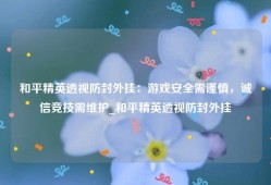 和平精英透视防封外挂：游戏安全需谨慎，诚信竞技需维护_和平精英透视防封外挂