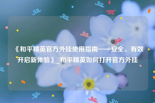 《和平精英官方外挂使用指南——安全、有效开启新体验》_和平精英如何打开官方外挂
