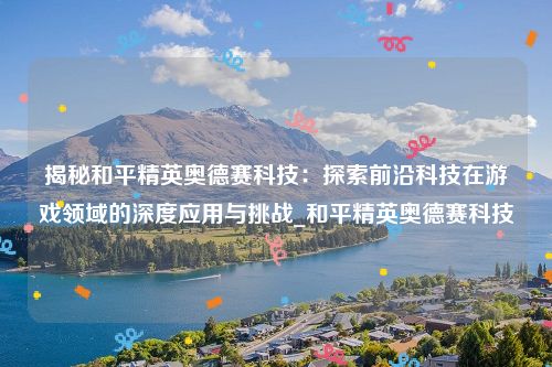 揭秘和平精英奥德赛科技：探索前沿科技在游戏领域的深度应用与挑战_和平精英奥德赛科技