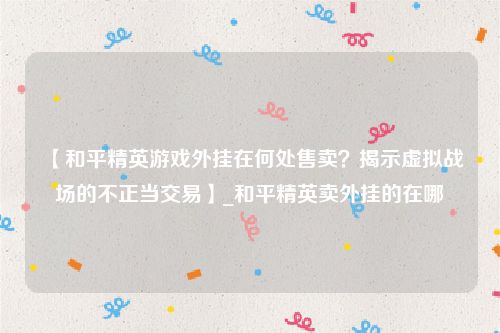 【和平精英游戏外挂在何处售卖？揭示虚拟战场的不正当交易】_和平精英卖外挂的在哪