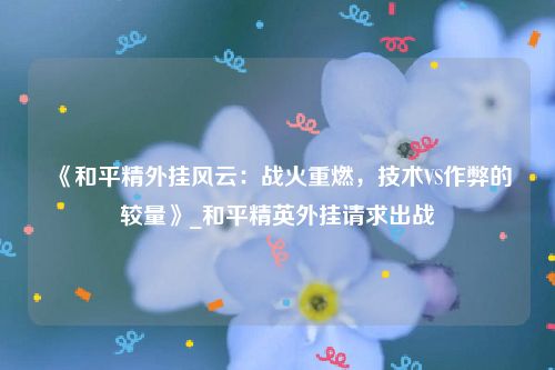 《和平精外挂风云：战火重燃，技术VS作弊的较量》_和平精英外挂请求出战