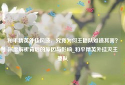 和平精英外挂风波，究竟为何主播队难逃其害？深度解析背后的原因与影响_和平精英外挂灭主播队